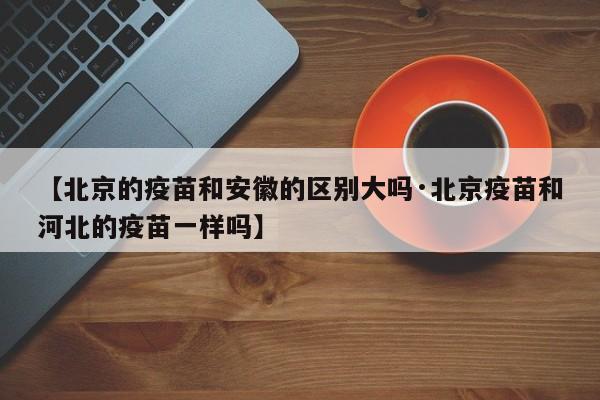 【北京的疫苗和安徽的区别大吗·北京疫苗和河北的疫苗一样吗】