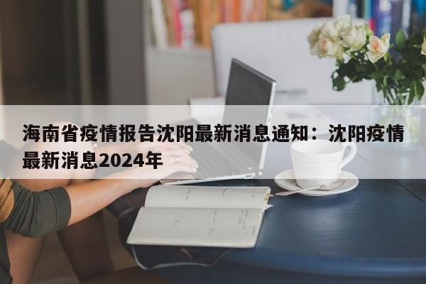 海南省疫情报告沈阳最新消息通知：沈阳疫情最新消息2024年