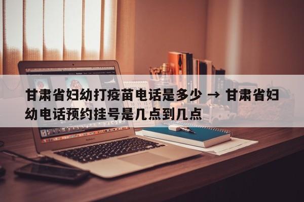 甘肃省妇幼打疫苗电话是多少 → 甘肃省妇幼电话预约挂号是几点到几点