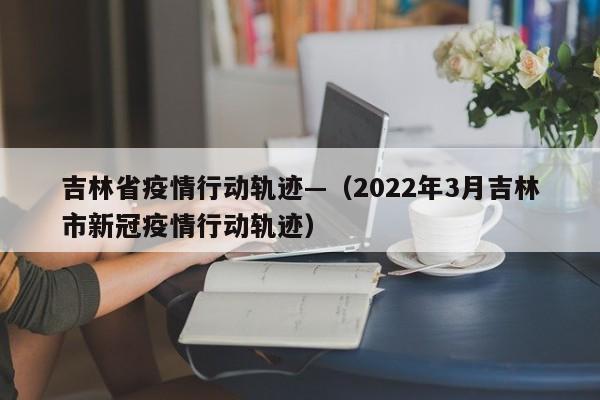 吉林省疫情行动轨迹—（2022年3月吉林市新冠疫情行动轨迹）