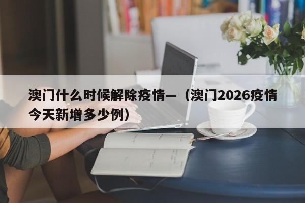 澳门什么时候解除疫情—（澳门2026疫情今天新增多少例）