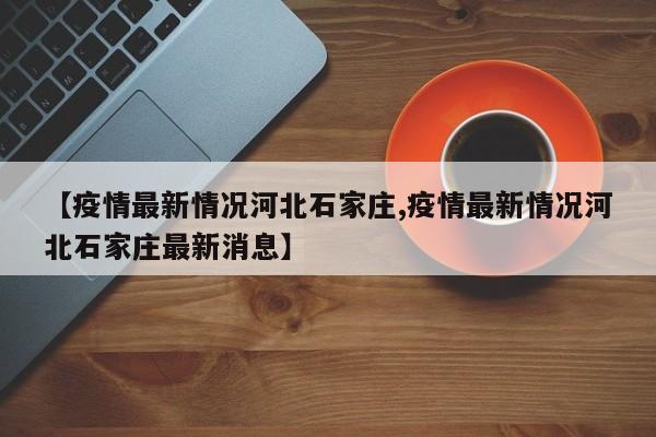 【疫情最新情况河北石家庄,疫情最新情况河北石家庄最新消息】