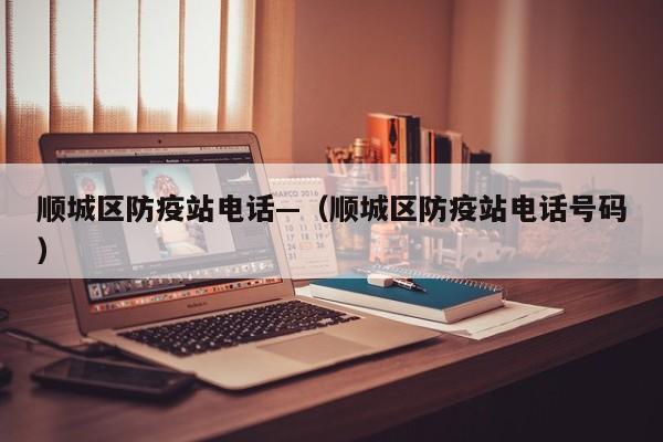 顺城区防疫站电话—（顺城区防疫站电话号码）