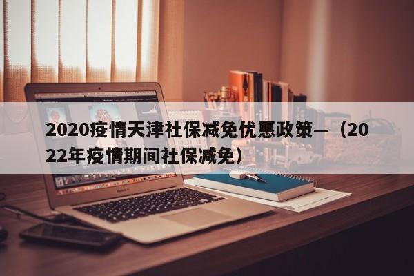 2020疫情天津社保减免优惠政策—（2022年疫情期间社保减免）