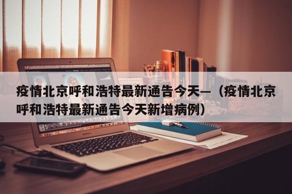 疫情北京呼和浩特最新通告今天—（疫情北京呼和浩特最新通告今天新增病例）