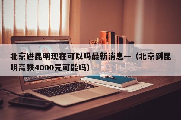 北京进昆明现在可以吗最新消息—（北京到昆明高铁4000元可能吗）
