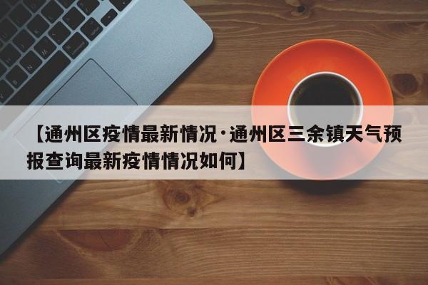 【通州区疫情最新情况·通州区三余镇天气预报查询最新疫情情况如何】