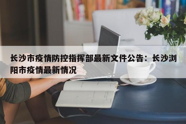 长沙市疫情防控指挥部最新文件公告：长沙浏阳市疫情最新情况