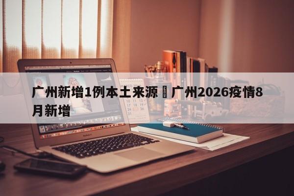 广州新增1例本土来源›广州2026疫情8月新增