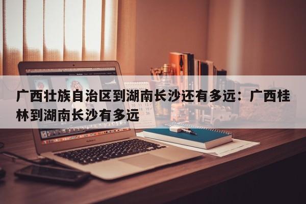 广西壮族自治区到湖南长沙还有多远：广西桂林到湖南长沙有多远
