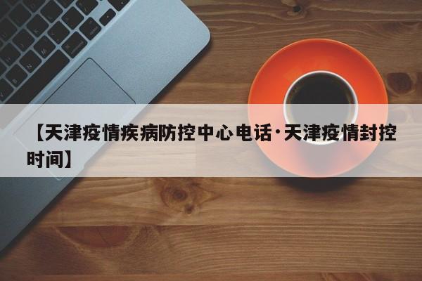 【天津疫情疾病防控中心电话·天津疫情封控时间】