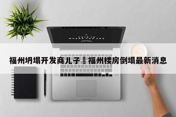 福州坍塌开发商儿子›福州楼房倒塌最新消息