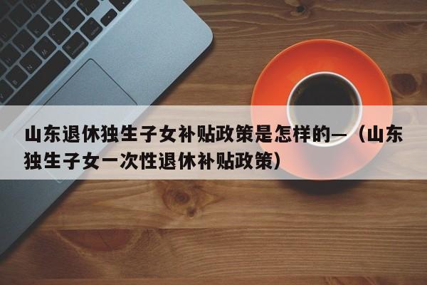 山东退休独生子女补贴政策是怎样的—（山东独生子女一次性退休补贴政策）