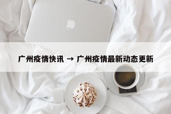广州疫情快讯 → 广州疫情最新动态更新