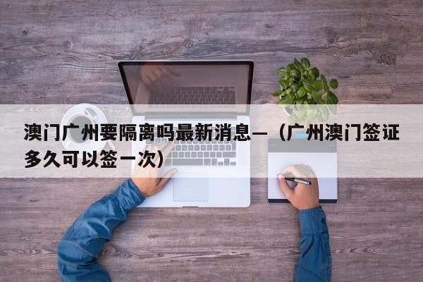 澳门广州要隔离吗最新消息—（广州澳门签证多久可以签一次）