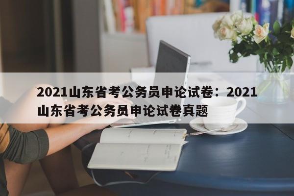 2021山东省考公务员申论试卷：2021山东省考公务员申论试卷真题