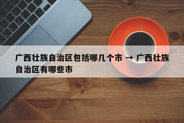 广西壮族自治区包括哪几个市 → 广西壮族自治区有哪些市