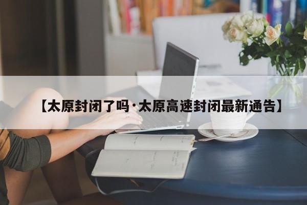 【太原封闭了吗·太原高速封闭最新通告】