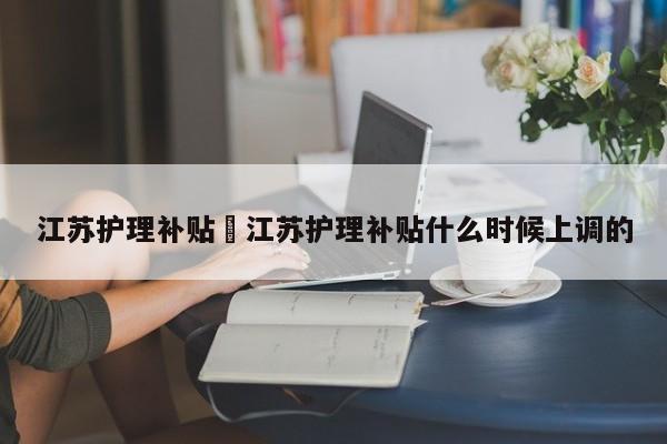 江苏护理补贴›江苏护理补贴什么时候上调的