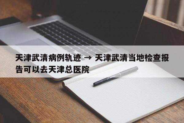 天津武清病例轨迹 → 天津武清当地检查报告可以去天津总医院