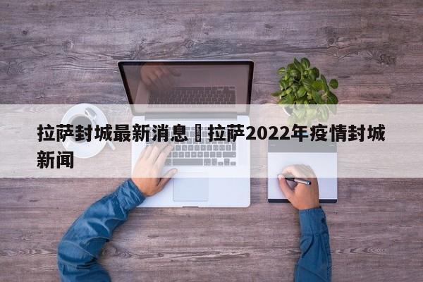 拉萨封城最新消息›拉萨2022年疫情封城新闻