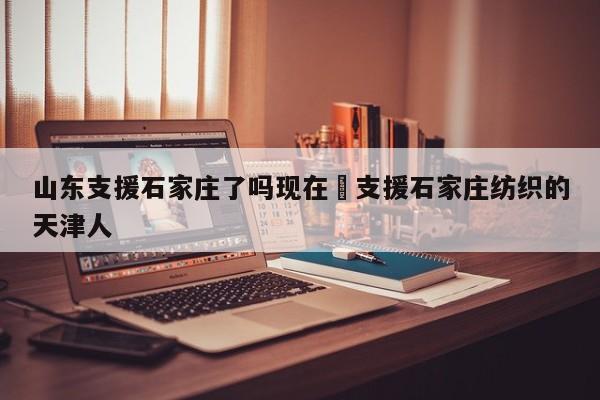 山东支援石家庄了吗现在›支援石家庄纺织的天津人