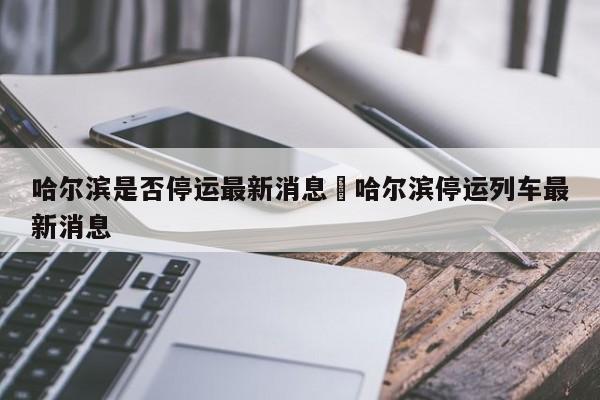 哈尔滨是否停运最新消息›哈尔滨停运列车最新消息