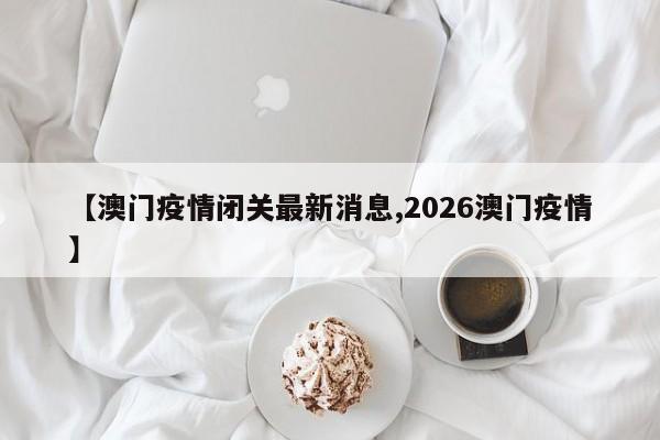 【澳门疫情闭关最新消息,2026澳门疫情】