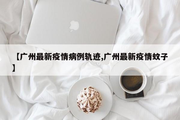 【广州最新疫情病例轨迹,广州最新疫情蚊子】