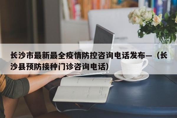 长沙市最新最全疫情防控咨询电话发布—（长沙县预防接种门诊咨询电话）
