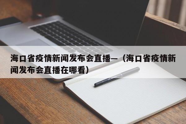 海口省疫情新闻发布会直播—（海口省疫情新闻发布会直播在哪看）