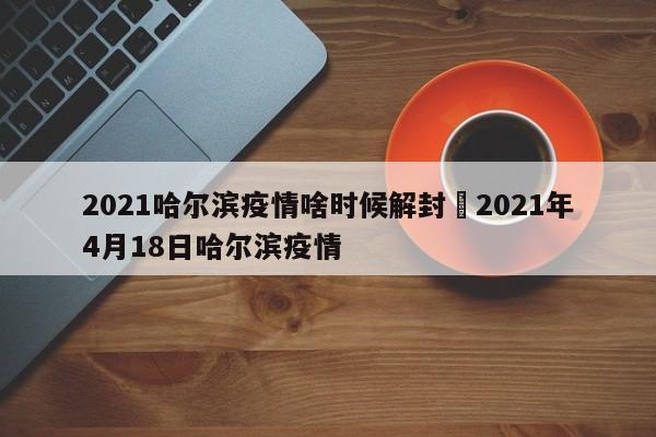 2021哈尔滨疫情啥时候解封›2021年4月18日哈尔滨疫情