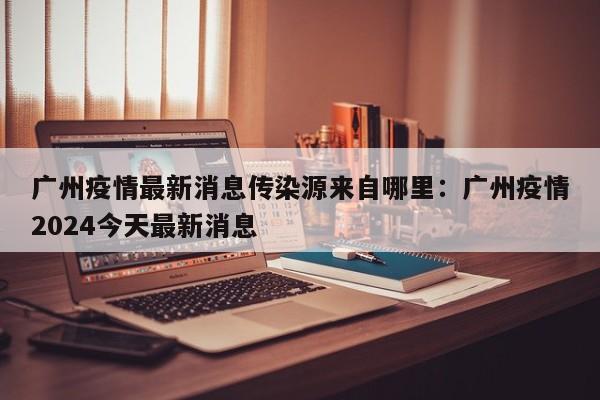 广州疫情最新消息传染源来自哪里：广州疫情2024今天最新消息