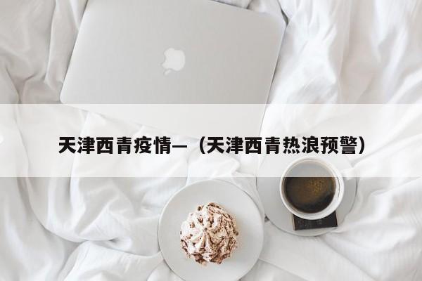 天津西青疫情—（天津西青热浪预警）