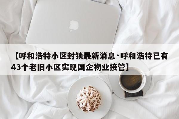 【呼和浩特小区封锁最新消息·呼和浩特已有43个老旧小区实现国企物业接管】