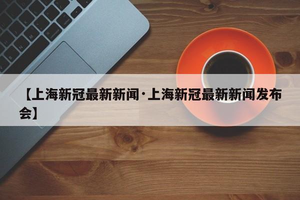 【上海新冠最新新闻·上海新冠最新新闻发布会】