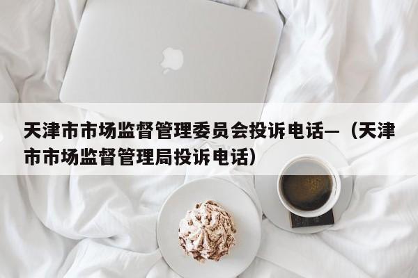 天津市市场监督管理委员会投诉电话—（天津市市场监督管理局投诉电话）