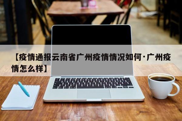 【疫情通报云南省广州疫情情况如何·广州疫情怎么样】