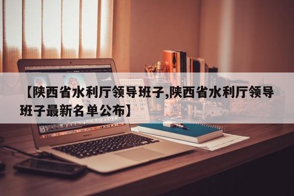 【陕西省水利厅领导班子,陕西省水利厅领导班子最新名单公布】