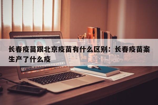长春疫苗跟北京疫苗有什么区别：长春疫苗案生产了什么疫