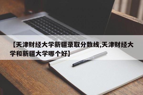 【天津财经大学新疆录取分数线,天津财经大学和新疆大学哪个好】