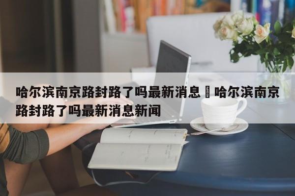 哈尔滨南京路封路了吗最新消息›哈尔滨南京路封路了吗最新消息新闻