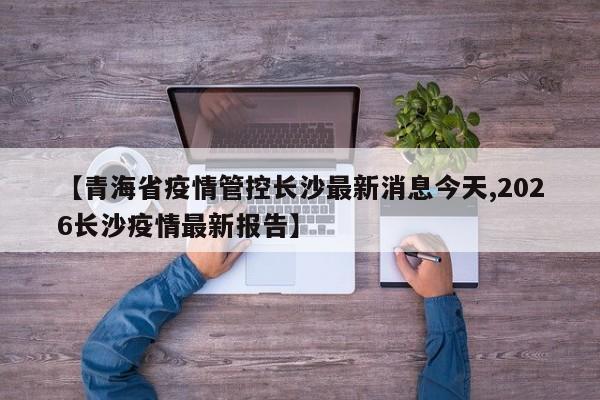【青海省疫情管控长沙最新消息今天,2026长沙疫情最新报告】