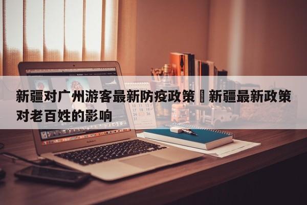 新疆对广州游客最新防疫政策›新疆最新政策对老百姓的影响