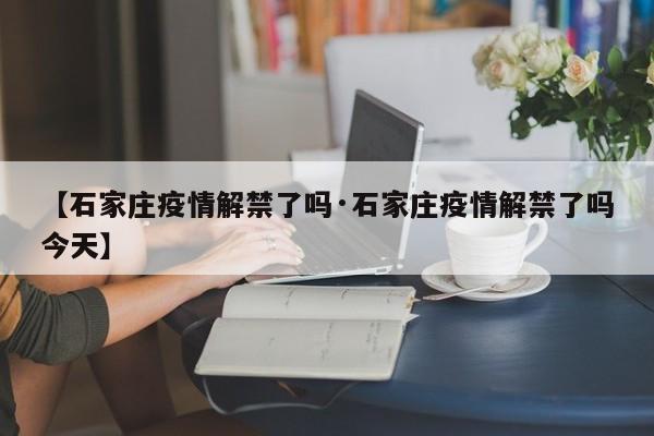 【石家庄疫情解禁了吗·石家庄疫情解禁了吗今天】