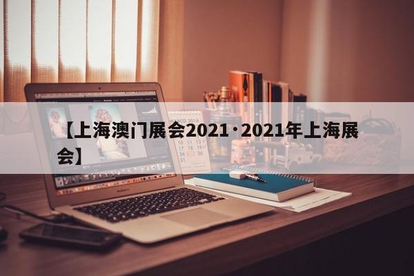 【上海澳门展会2021·2021年上海展会】