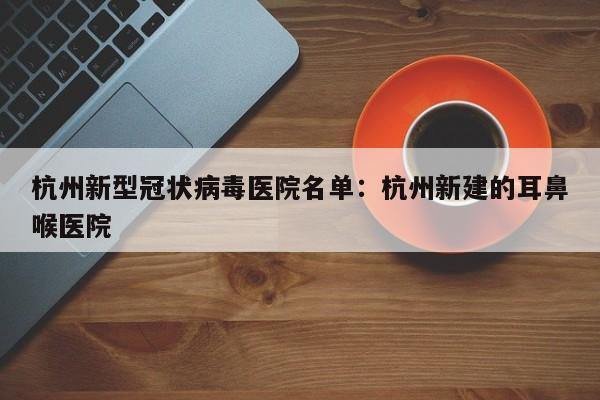 杭州新型冠状病毒医院名单：杭州新建的耳鼻喉医院