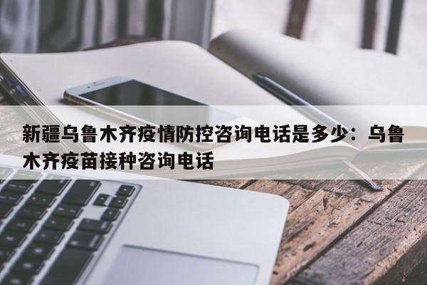 新疆乌鲁木齐疫情防控咨询电话是多少:乌鲁木齐疫苗接种咨询电话
