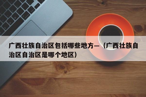 广西壮族自治区包括哪些地方—（广西壮族自治区自治区是哪个地区）