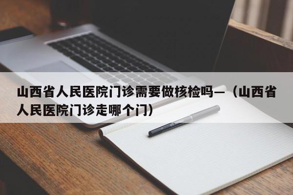 山西省人民医院门诊需要做核检吗—（山西省人民医院门诊走哪个门）